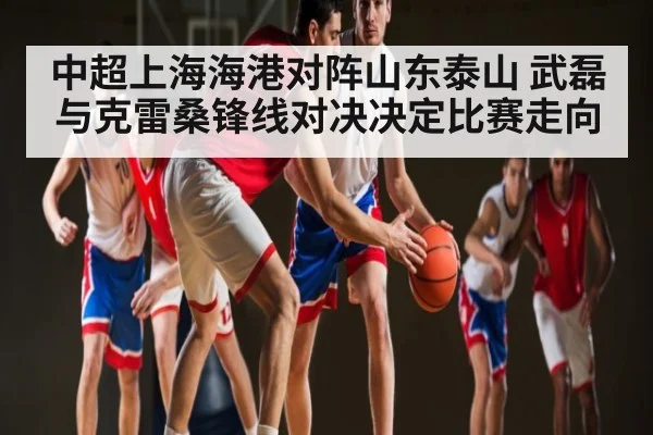 中超上海海港对阵山东泰山 武磊与克雷桑锋线对决决定比赛走向